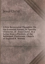 A Few Reverential Thoughts, On . the Essential Nature, Or Specific Character, of . Jesus Christ, in a Letter from a Presbytr, of the Reformed: Protestant: Church of England R. Warner