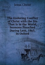 The Enduring Conflict of Christ with the Sin That Is in the World, Sermons Preached During Lent, 1865, in Oxford