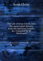The Life of Jesus Christ, Incl. His Apocryphal History, from the Spurious Gospels, &c. Compiled by W. Huttmann