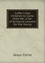 `suffer Little Children to Come Unto Me`, a Ser. of Scripture Lessons for the Young
