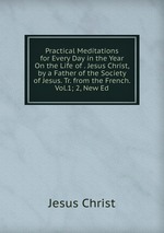 Practical Meditations for Every Day in the Year On the Life of . Jesus Christ, by a Father of the Society of Jesus. Tr. from the French. Vol.1; 2, New Ed