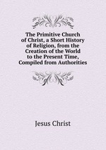 The Primitive Church of Christ, a Short History of Religion, from the Creation of the World to the Present Time, Compiled from Authorities