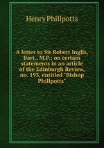 A letter to Sir Robert Inglis, Bart., M.P.: on certain statements in an article of the Edinburgh Review, no. 193, entitled "Bishop Phillpotts"