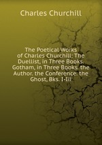 The Poetical Works of Charles Churchill: The Duellist, in Three Books. Gotham, in Three Books. the Author. the Conference. the Ghost, Bks. I-Iii