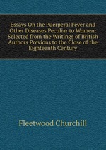 Essays On the Puerperal Fever and Other Diseases Peculiar to Women: Selected from the Writings of British Authors Previous to the Close of the Eighteenth Century