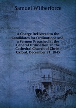 A Charge Delivered to the Candidates for Ordination: And, a Sermon Preached at the General Ordination, in the Cathedral Church of Christ, Oxford, December 21, 1845