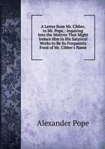 A Letter from Mr. Cibber, to Mr. Pope,: Inquiring Into the Motives That Might Induce Him in His Satyrical Works to Be So Frequently Fond of Mr. Cibber`s Name