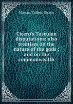 Cicero`s Tusculan disputations: also treatises on the nature of the gods ; and on the commonwealth