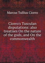 Cicero`s Tusculan disputations: also treatises On the nature of the gods, and On the commonwealth