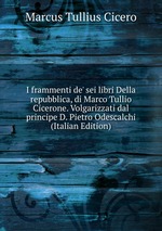 I frammenti de` sei libri Della repubblica, di Marco Tullio Cicerone. Volgarizzati dal principe D. Pietro Odescalchi (Italian Edition)