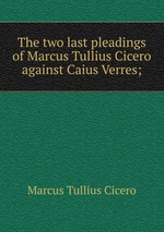 The two last pleadings of Marcus Tullius Cicero against Caius Verres;