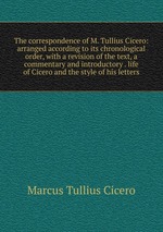 The correspondence of M. Tullius Cicero: arranged according to its chronological order, with a revision of the text, a commentary and introductory . life of Cicero and the style of his letters