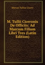 M. Tullii Ciceronis De Officiis: Ad Marcum Filium Libri Tres (Latin Edition)