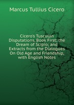 Cicero`s Tusculan Disputations, Book First; the Dream of Scipio; and Extracts from the Dialogues On Old Age and Friendship, with English Notes
