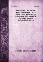 Los Oficios De Ciceron: Con Los Dialogos De La Vejez, De La Amistad, Las Paradoxas, Y El Sueno De Escipion, Volume 2 (Spanish Edition)
