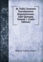 M. Tullii Ciceronis Tusculanarum Disputationum: Libri Quinque, Volume 1 (Latin Edition)