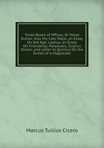 Three Books of Offices, Or Moral Duties: Also His Cato Major, an Essay On Old Age; Laelius, an Essay On Friendship; Paradoxes, Scipio`s Dream; and Letter to Quintus On the Duties of a Magistrate