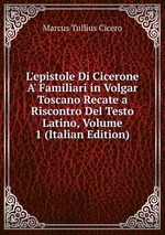 L`epistole Di Cicerone A` Familiari in Volgar Toscano Recate a Riscontro Del Testo Latino, Volume 1 (Italian Edition)