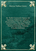 M. Tullii Ciceronis Opera Ad Optimas Editiones Collata: Praemittitur Vita Ex Plutarchi Graeco Latine Reddita, Cum Notitia Literaria, Volume 9 (Latin Edition)