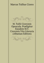 M. Tullii Ciceronis Opuscula. Prfigitur Ejusdem M.T. Ciceronis Vita Literaria (Albanian Edition)