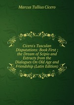 Cicero`s Tusculan Disputations: Book First ; the Dream of Scipio and Extracts from the Dialogues On Old Age and Friendship (Latin Edition)