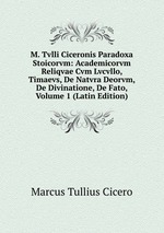 M. Tvlli Ciceronis Paradoxa Stoicorvm: Academicorvm Reliqvae Cvm Lvcvllo, Timaevs, De Natvra Deorvm, De Divinatione, De Fato, Volume 1 (Latin Edition)
