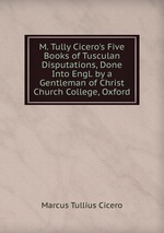 M. Tully Cicero`s Five Books of Tusculan Disputations, Done Into Engl. by a Gentleman of Christ Church College, Oxford