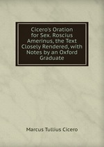 Cicero`s Oration for Sex. Roscius Amerinus, the Text Closely Rendered, with Notes by an Oxford Graduate