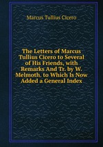 The Letters of Marcus Tullius Cicero to Several of His Friends, with Remarks And Tr. by W. Melmoth. to Which Is Now Added a General Index