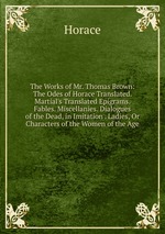 The Works of Mr. Thomas Brown: The Odes of Horace Translated. Martial`s Translated Epigrams. Fables. Miscellanies. Dialogues of the Dead, in Imitation . Ladies, Or Characters of the Women of the Age