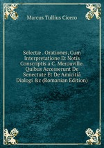 Select . Orationes, Cum Interpretatione Et Notis Conscriptis a C. Merouville. Quibus Accesserunt De Senectute Et De Amiciti Dialogi &c (Romanian Edition)