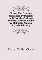 Cicero: The Orations Translated by Duncan, the Offices by Cockman, and the Cato and Llius by Melmoth, Volume 1 (Latin Edition)