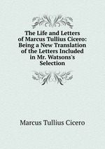 The Life and Letters of Marcus Tullius Cicero: Being a New Translation of the Letters Included in Mr. Watsons`s Selection