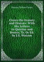 Cicero On Oratory and Orators: With His Letters to Quintus and Brutus, Tr. Or Ed. by J.S. Watson