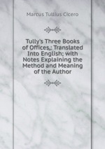 Tully`s Three Books of Offices,: Translated Into English; with Notes Explaining the Method and Meaning of the Author
