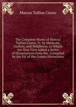 The Complete Works of Marcus Tullius Cicero, Tr. by Melmoth, Guthrie, and Middleton. to Which Are Now First Added a Series of Dissertations from the . Compiled by the Ed. of the Corpus Historicum