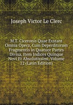 M.T. Ciceronis Quae Exstant Omnia Opera, Cum Deperditorum Fragmentis in Quatuor Partes Divisa, Item Indices Quinque Novi Et Absolutissimi, Volume 12 (Latin Edition)