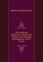 The Academic Questions: Treatise De Finibus, and Tusculan Disputations, of M.T. Cicero