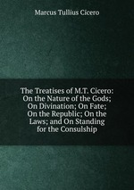 The Treatises of M.T. Cicero: On the Nature of the Gods; On Divination; On Fate; On the Republic; On the Laws; and On Standing for the Consulship