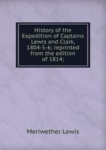 History of the Expedition of Captains Lewis and Clark, 1804-5-6; reprinted from the edition of 1814;