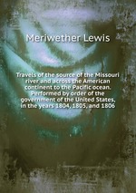 Travels of the source of the Missouri river and across the American continent to the Pacific ocean. Performed by order of the government of the United States, in the years 1804, 1805, and 1806