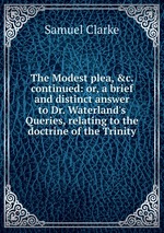 The Modest plea, &c. continued: or, a brief and distinct answer to Dr. Waterland`s Queries, relating to the doctrine of the Trinity