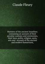 Manners of the ancient Israelites: containing an account of their peculiar customs and ceremonies, their laws, polity, religion, sects, arts and . account of the ancient and modern Samaritans,