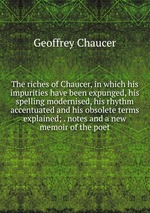 The riches of Chaucer, in which his impurities have been expunged, his spelling modernised, his rhythm accentuated and his obsolete terms explained; . notes and a new memoir of the poet