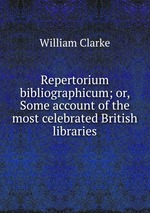 Repertorium bibliographicum; or, Some account of the most celebrated British libraries
