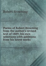 Poems of Robert Browning from the author`s revised text of 1889: his own selections with additions from his latest works