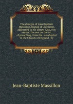 The charges of Jean Baptiste Massillon, bishop of Clermont, addressed to his clergy. Also, two essays: the one on the art of preaching, from the . as adapted to the Church of England . by