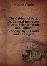The Cabinet of Arts, Or, General Instructor in Arts, Science, Trade . and Political Economy, by H. Clarke and J. Dougall