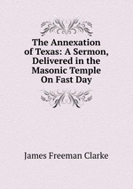 The Annexation of Texas: A Sermon, Delivered in the Masonic Temple On Fast Day