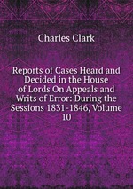 Reports of Cases Heard and Decided in the House of Lords On Appeals and Writs of Error: During the Sessions 1831-1846, Volume 10